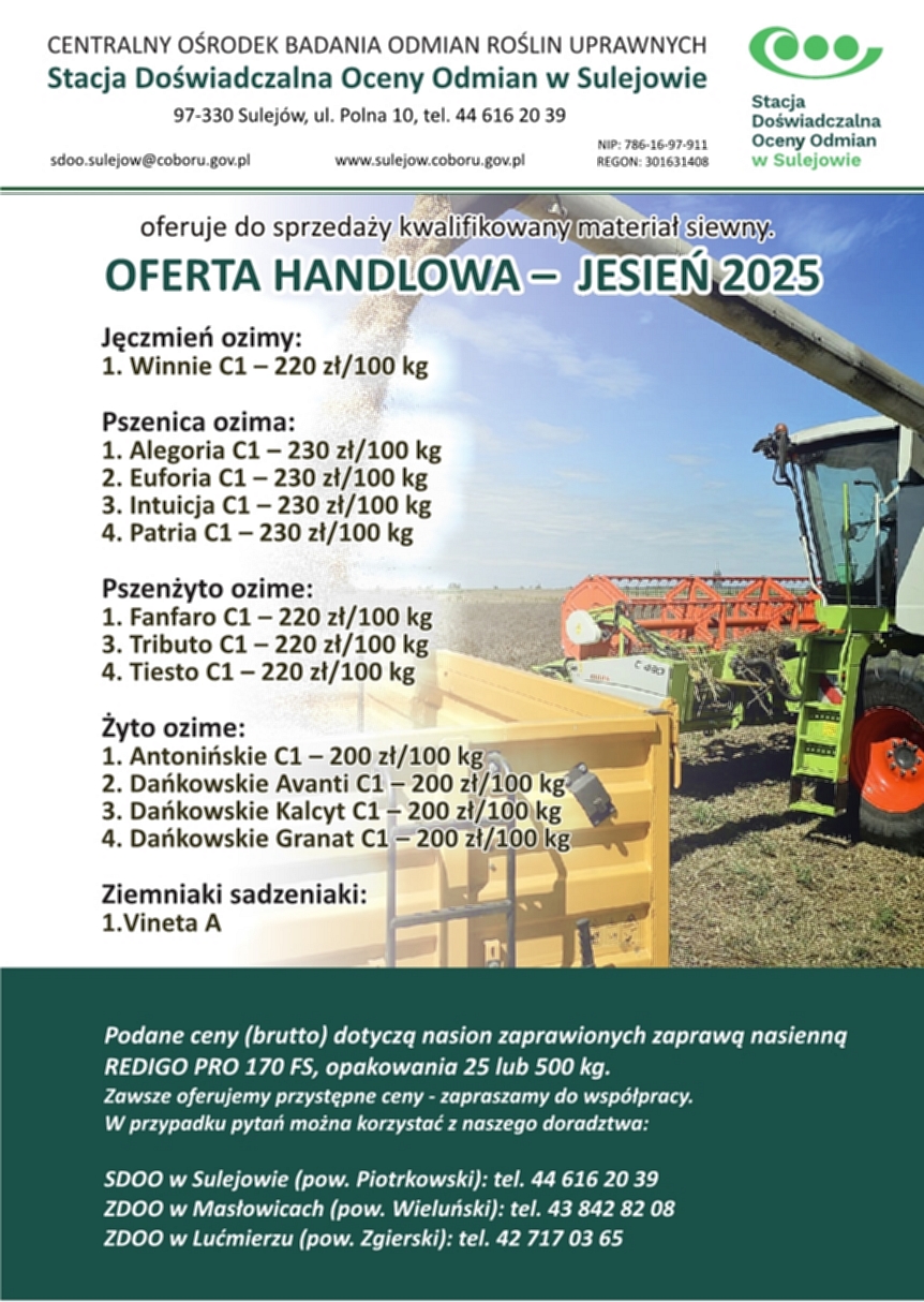 OFERTA HANDLOWA – WIOSNA 2025

    OFERTA HANDLOWA – JESIEŃ 2025

    Stacja Doświadczalna Oceny Odmian w Sulejowie, 
ZDOO w Masłowicach i ZDOO w Lućmierzu oferuje do sprzedaży kwalifikowany materiał siewny.

Jęczmień ozimy:
1. Winnie C1 – 220 zł/100 kg
Pszenica ozima:
1. Alegoria C1 – 230 zł/100 kg
2. Euforia C1 – 230 zł/100 kg
3. Intuicja C1 – 230 zł/100 kg
4. Patria C1 – 230 zł/100 kg

Pszenżyto ozime:
1. Fanfaro C1 – 220 zł/100 kg
3. Tributo C1 – 220 zł/100 kg
4. Tiesto C1 – 220 zł/100 kg

Żyto ozime:
1. Antonińskie C1 – 200 zł/100 kg
2. Dańkowskie Avanti C1 – 200 zł/100 kg
3. Dańkowskie Kalcyt C1 – 200 zł/100 kg
4. Dańkowskie Granat C1 – 200 zł/100 kg

Ziemniaki sadzeniaki:
1.	Vineta A

Podane ceny dotyczą nasion zaprawionych zaprawą nasienną REDIGO PRO 170 FS, opakowania 25 lub 500 kg.

SDOO w Sulejowie (pow. Piotrkowski): tel. 44 616 20 39
ZDOO w Masłowicach (pow. Wieluński): tel. 43 842 82 08
ZDOO w Lućmierzu (pow. Zgierski): tel. 42 717 03 65

